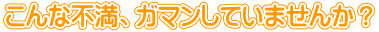 こんな不満、ガマンしていませんか？
