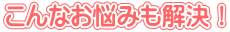 こんなお悩みも解決！