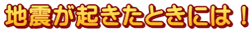地震が起きたときには！