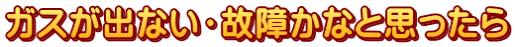 ガスが出ない・故障かなと思ったら